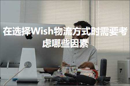 璺ㄥ鐢靛晢鐭ヨ瘑:鍦ㄩ€夋嫨Wish鐗╂祦鏂瑰紡鏃堕渶瑕佽€冭檻鍝簺鍥犵礌